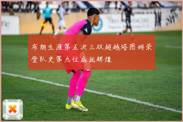 布朗生涯第五次三双超越塔图姆荣登队史第九位成就辉煌