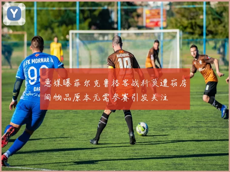 意媒曝菲尔克鲁格客战科莫遭窃房间物品原本无需参赛引发关注