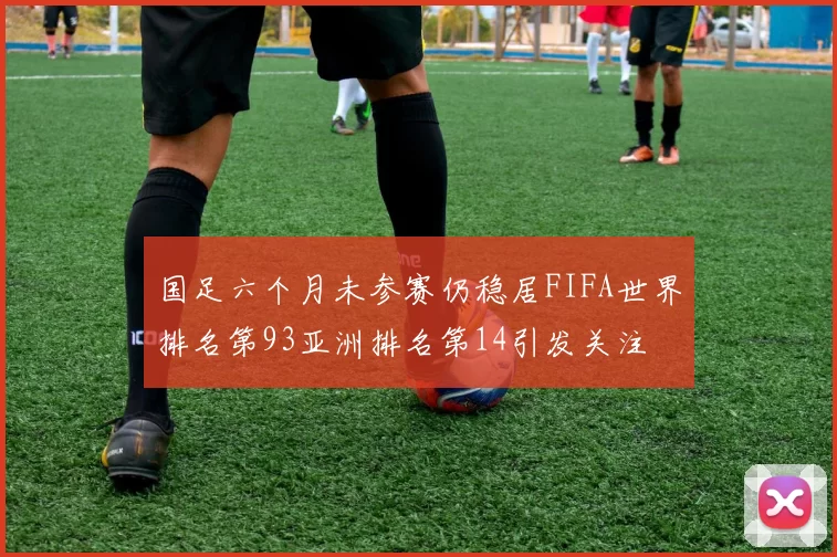 国足六个月未参赛仍稳居FIFA世界排名第93亚洲排名第14引发关注