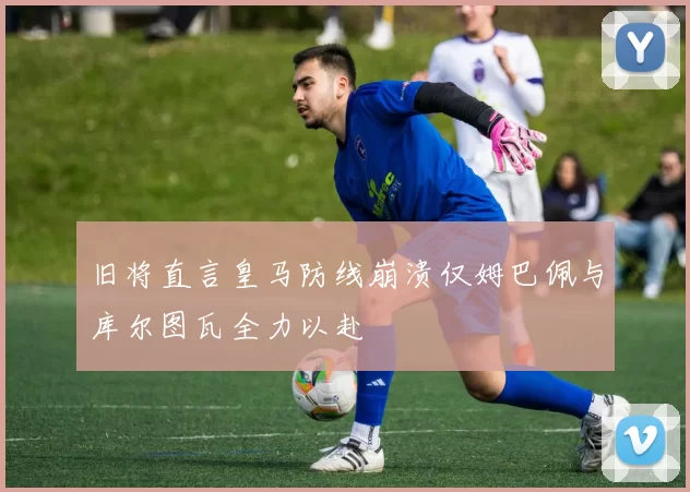 旧将直言皇马防线崩溃仅姆巴佩与库尔图瓦全力以赴