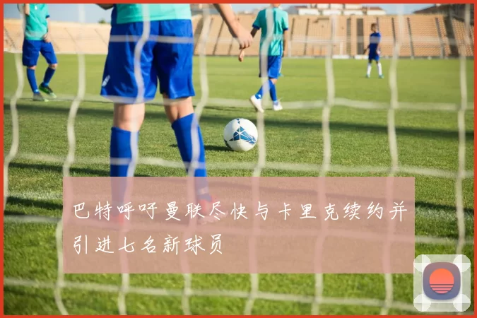 巴特呼吁曼联尽快与卡里克续约并引进七名新球员