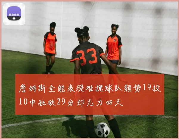 詹姆斯全能表现难挽球队颓势19投10中独砍29分却无力回天