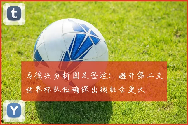 马德兴分析国足签运：避开第二支世界杯队伍确保出线机会更大