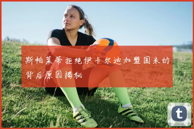 斯帕莱蒂拒绝伊卡尔迪加盟国米的背后原因揭秘