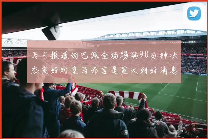 马卡报道姆巴佩全场踢满90分钟状态良好对皇马而言是重大利好消息